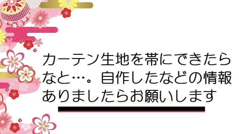 カーテン生地を帯にできたらなと…。自作したなどの情報ありましたらお願いします