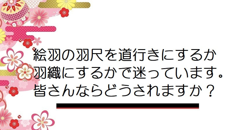 絵羽の羽尺を道行きにするか羽織にするかで迷っています。皆さんならどうされますか？