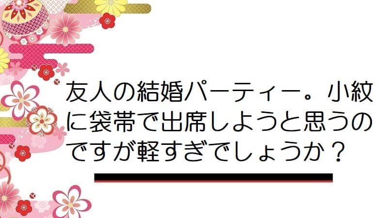 友人の結婚パーティー。小紋に袋帯で出席しようと思うのですが軽すぎでしょうか？