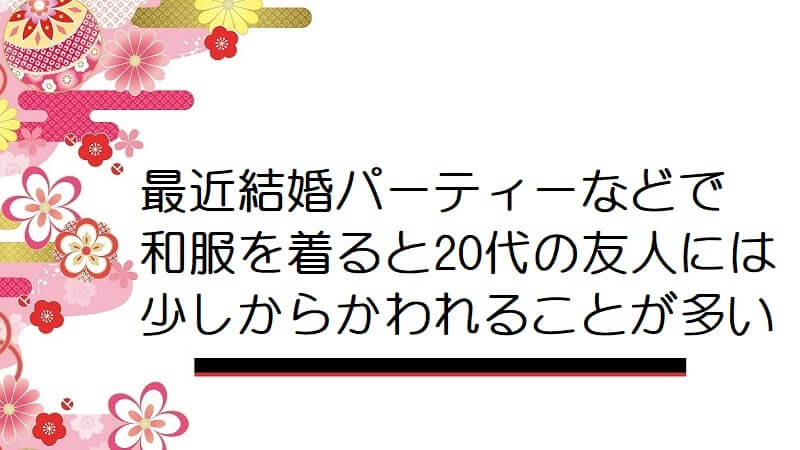 最近結婚パーティーなどで和服を着ると20代の友人には少しからかわれることが多いです