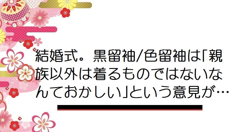 結婚式。黒留袖/色留袖は「親族以外は着るものではないなんておかしい」という意見が…