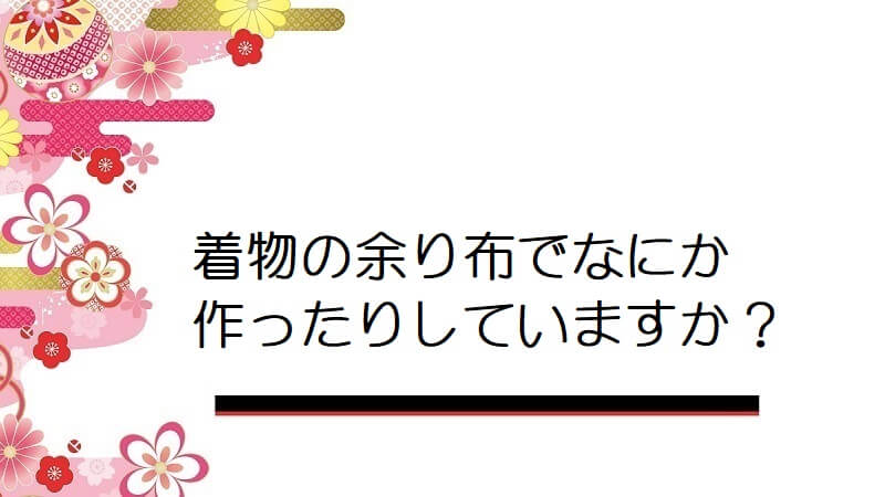 着物の余り布でなにか作ったりしていますか？