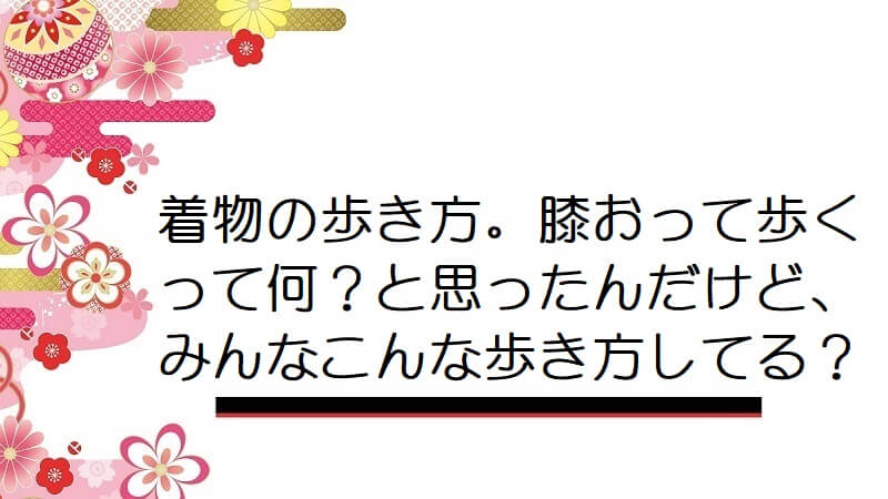 着物の歩き方。膝おって歩くって何？と思ったんだけど、みんなこんな歩き方してる？