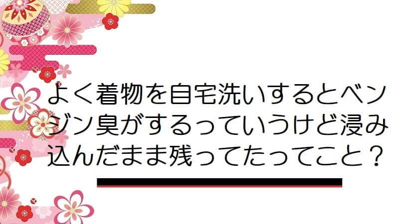 よく着物を自宅洗いするとベンジン臭がするっていうけど浸み込んだまま残ってたってこと？