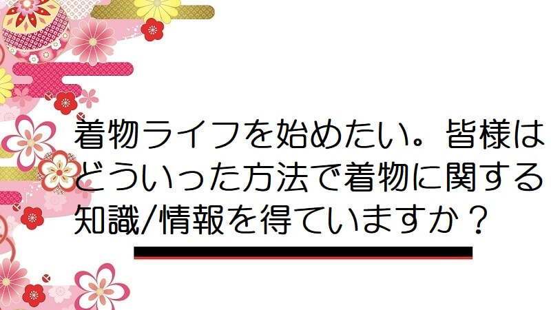 着物ライフを始めたい。皆様はどういった方法で着物に関する知識/情報を得ていますか？