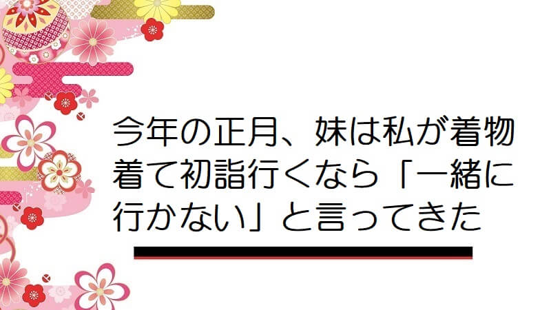 今年の正月、妹は私が着物着て初詣行くなら「一緒に行かない」と言ってきた