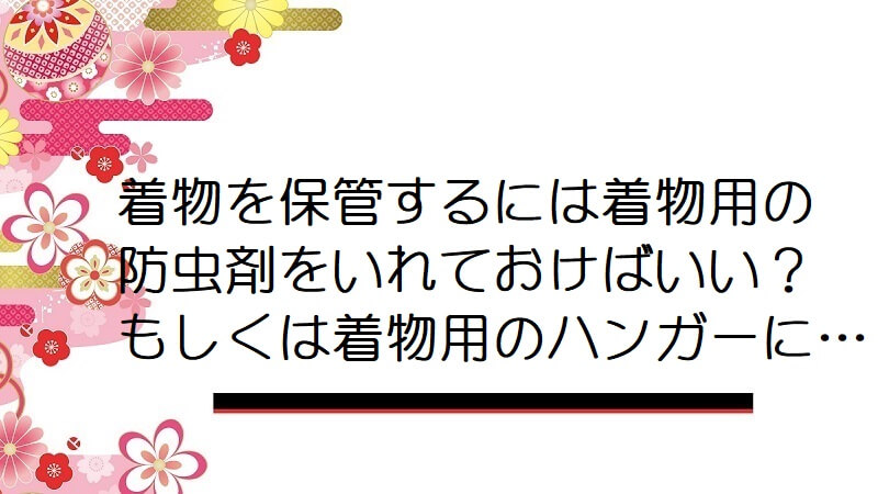 着物を保管するには着物用の防虫剤をいれておけばいい？ もしくは着物用のハンガーに…