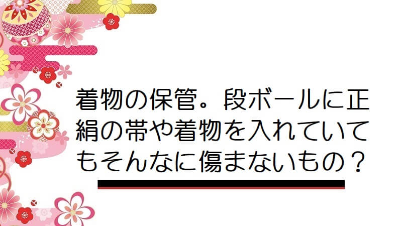 着物の保管。段ボールに正絹の帯や着物を入れていてもそんなに傷まないもの？