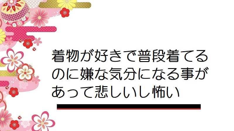 着物が好きで普段着てるのに嫌な気分になる事があって悲しいし怖い