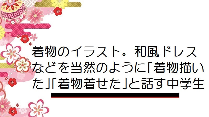 着物のイラスト。和風ドレスなどを当然のように｢着物描いた｣｢着物着せた｣と話す中学生