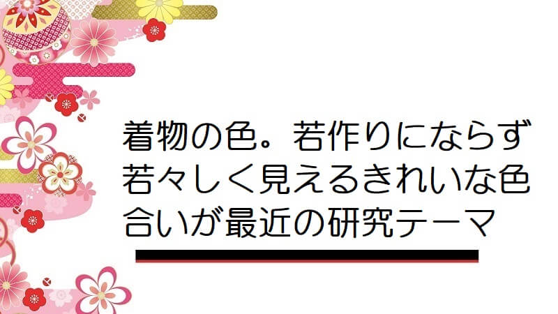 着物の色。若作りにならず若々しく見えるきれいな色合いが最近の研究テーマ