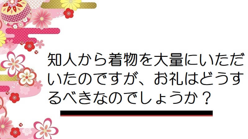 知人から着物を大量にいただいたのですが、お礼はどうするべきなのでしょうか？