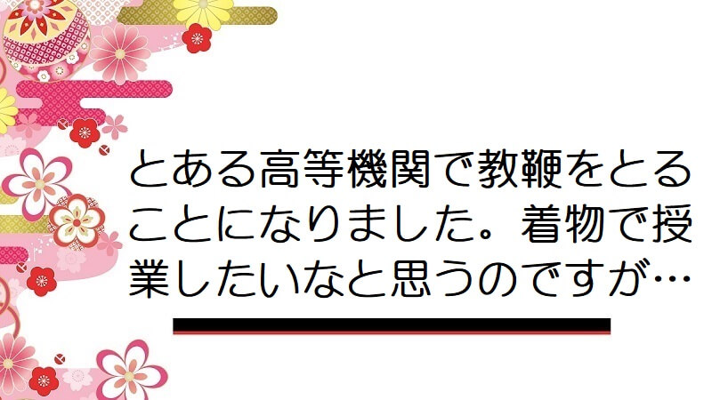 とある高等機関で教鞭をとることになりました。着物で授業したいなと思うのですが…