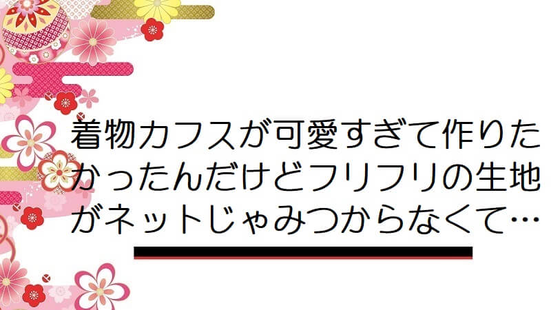 着物カフスが可愛すぎて作りたかったんだけどフリフリの生地がネットじゃみつからなくて…