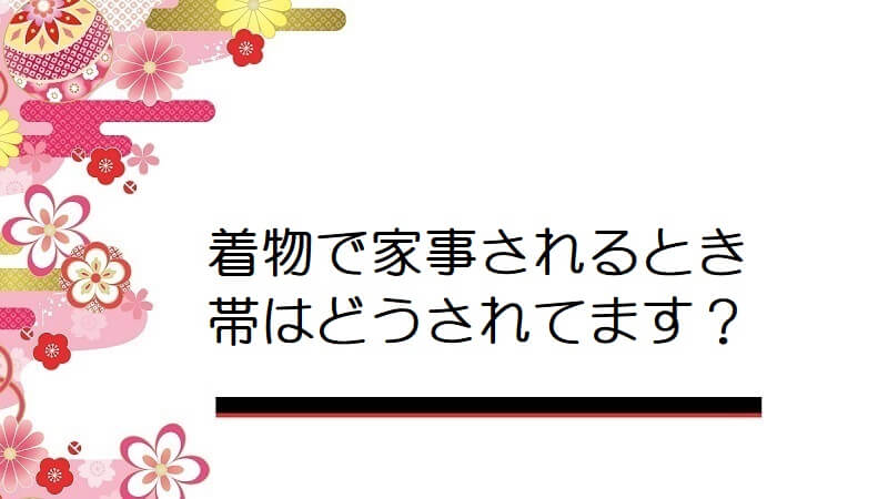 着物で家事されるとき帯はどうされてます？