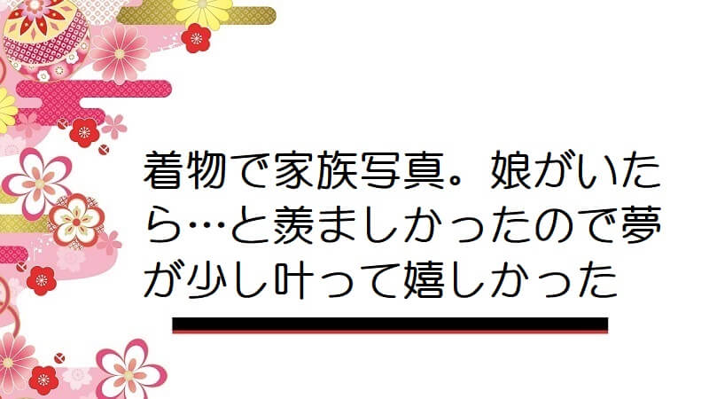 着物で家族写真。娘がいたら…と羨ましかったので夢が少し叶って嬉しかった