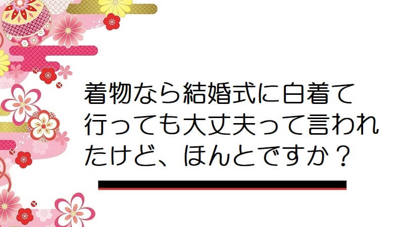 着物なら結婚式に白着て行っても大丈夫って言われたけど、ほんとですか？