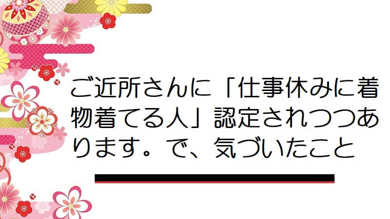 ご近所さんに「仕事休みに着物着てる人」認定されつつあります。で、気づいたこと