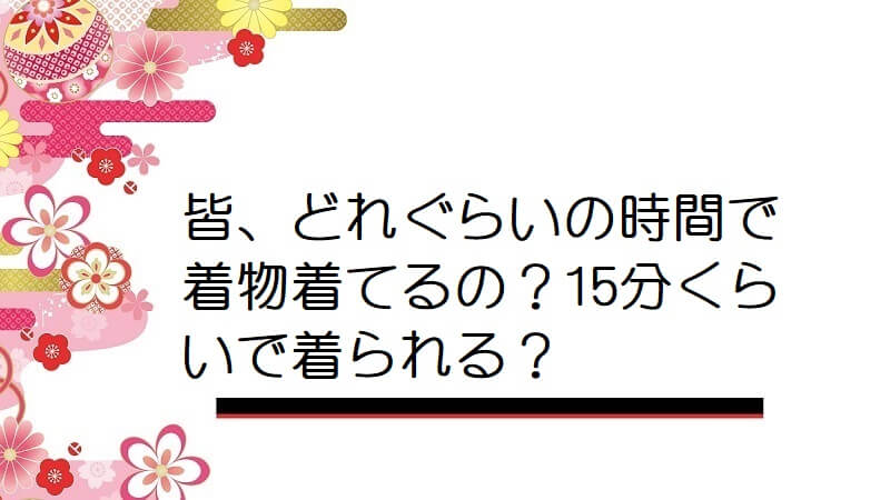 皆、どれぐらいの時間で着物着てるの？15分くらいで着られる？