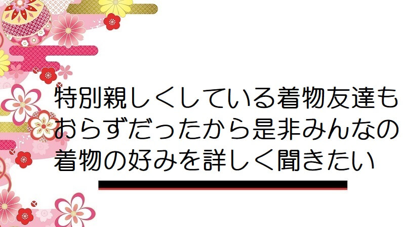 特別親しくしている着物友達もおらずだったから是非みんなの着物の好みを詳しく聞きたい