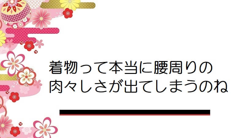 着物って本当に腰周りの肉々しさが出てしまうのね