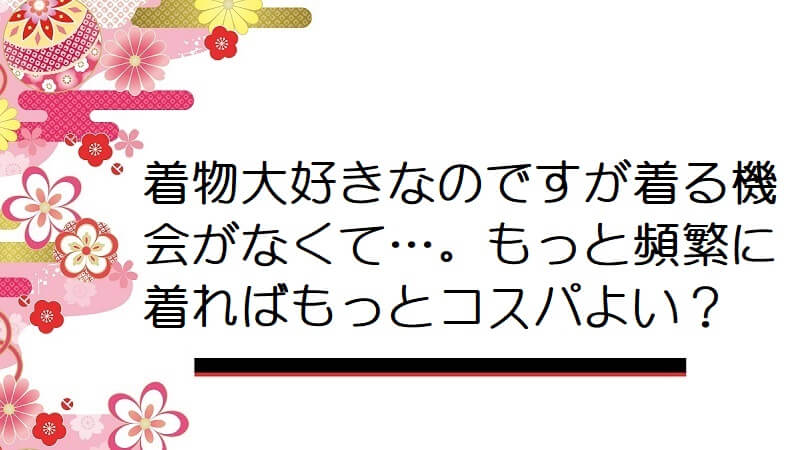 着物大好きなのですが着る機会がなくて…。もっと頻繁に着ればもっとコスパよいのかな？