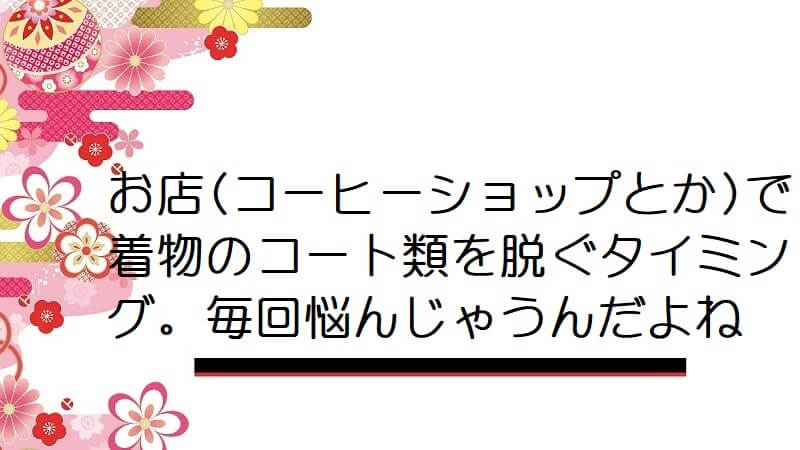 お店(コーヒーショップとか)で着物のコート類を脱ぐタイミング。毎回悩んじゃうんだよね