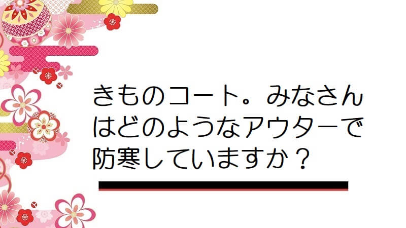 きものコート。みなさんはどのようなアウターで防寒していますか？