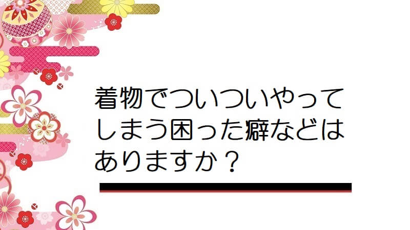 着物でついついやってしまう困った癖などはありますか？