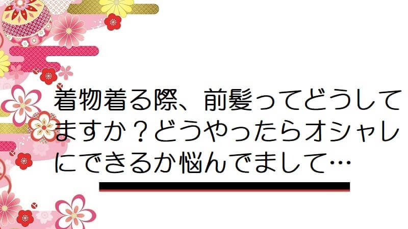 着物着る際、前髪ってどうしてますか？どうやったらオシャレにできるか悩んでまして…