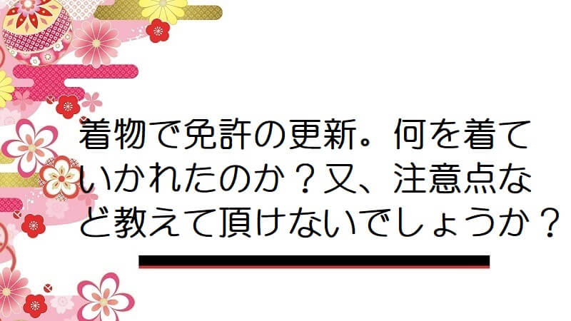 着物で免許の更新。何を着ていかれたのか？又、注意点など教えて頂けないでしょうか？