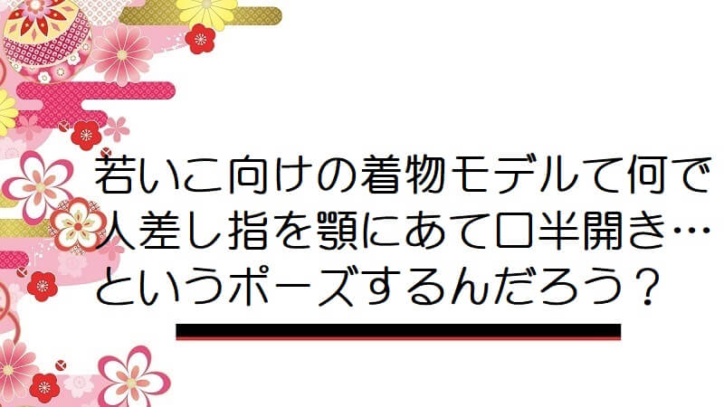 若いこ向けの着物モデルて何で人差し指を顎にあて口半開き…というポーズするんだろう？