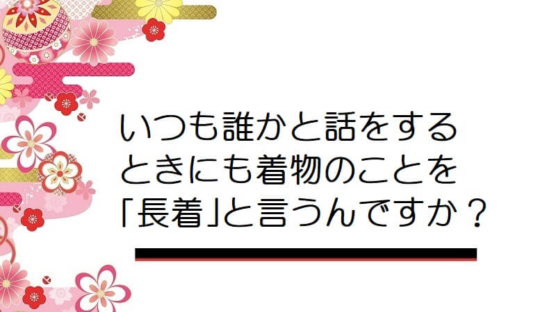 いつも誰かと話をするときにも着物のことを「長着」と言うんですか？