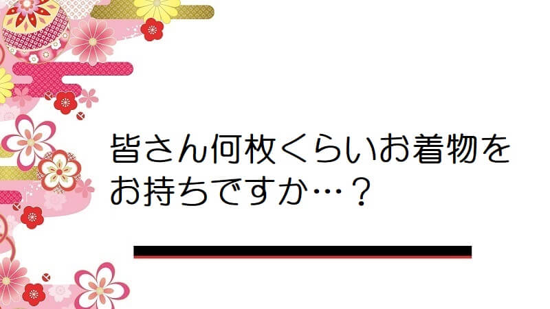 皆さん何枚くらいお着物をお持ちですか…？