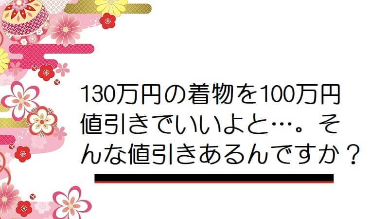 130万円の着物を100万円値引きでいいよと…。そんな値引きあるんですか？