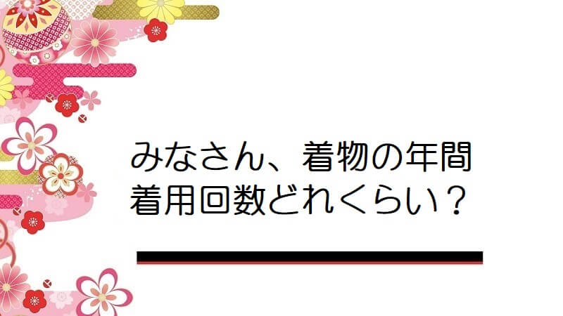 みなさん、着物の年間着用回数どれくらい?