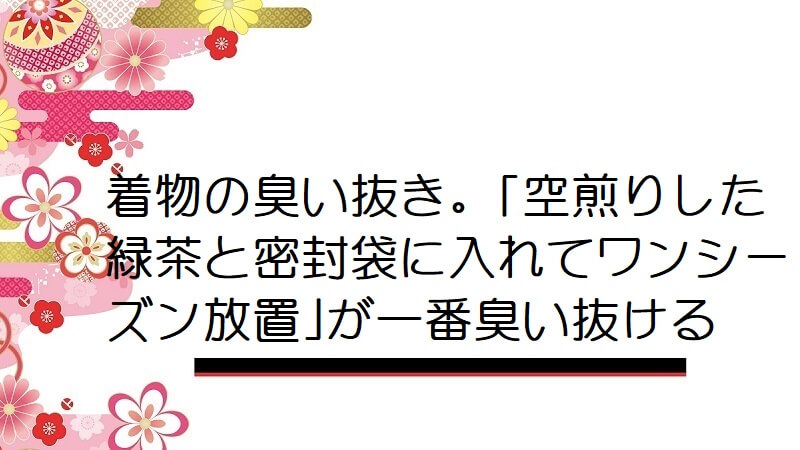 着物の臭い抜き。｢空煎りした緑茶と密封袋に入れてワンシーズン放置｣が一番臭い抜ける