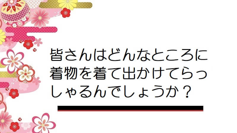 皆さんはどんなところに着物を着て出かけてらっしゃるんでしょうか？