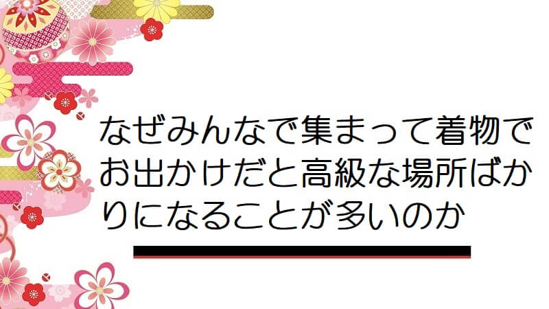 なぜみんなで集まって着物でお出かけだと高級な場所ばかりになることが多いのか