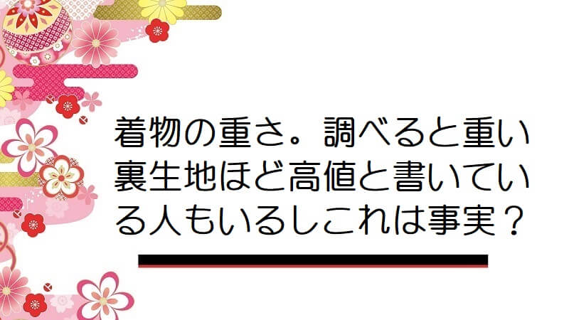 着物の重さ。調べると重い裏生地ほど高値と書いている人もいるしこれは事実なんでしょうか？