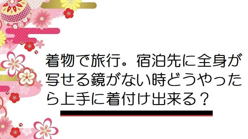 着物で旅行。宿泊先に全身が写せる鏡がない時どうやったら上手に着付け出来る？