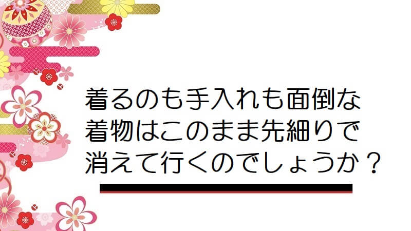 着るのも手入れも面倒な着物はこのまま先細りで消えて行くのでしょうか？