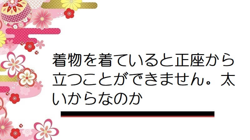 着物を着ていると正座から立つことができません。太いからなのか