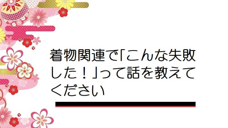 着物関連で｢こんな失敗した！｣って話を教えてください