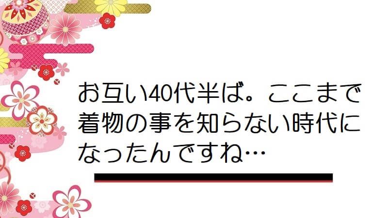 お互い40代半ば。ここまで着物の事を知らない時代になったんですね…