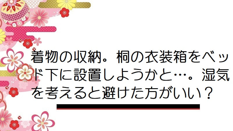 着物の収納。桐の衣装箱をベッド下に設置しようかと…。湿気を考えると避けた方がいい？