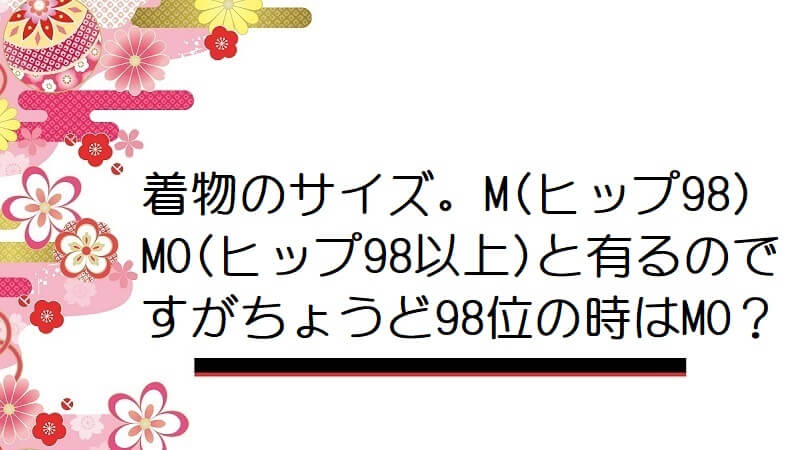 着物のサイズ。M(ヒップ98)MO(ヒップ98以上)と有るのですがちょうど98位の時はMO？