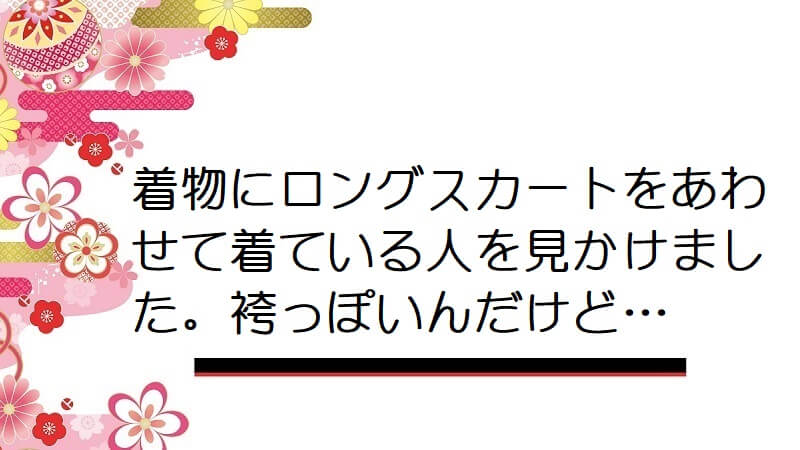 着物にふんわりしたロングスカートをあわせて着ている人を見かけた。袴っぽいんだけど…