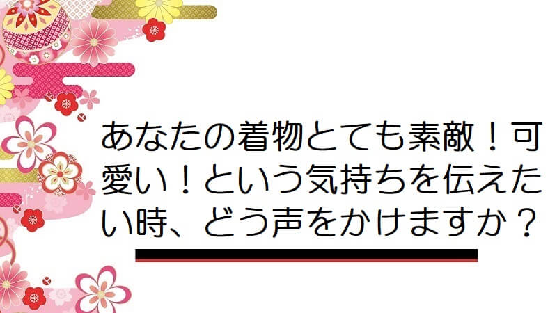 あなたの着物とても素敵！可愛い！という気持ちを伝えたい時、どう声をかけますか？