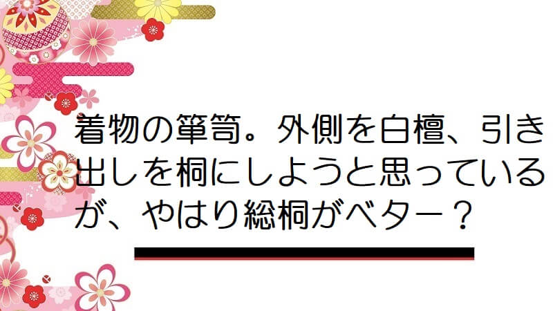 着物の箪笥。外側を白檀、引き出しを桐にしようと思っているが、やはり総桐がベター？